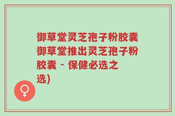 御草堂灵芝孢子粉胶囊御草堂推出灵芝孢子粉胶囊 - 保健必选之选)-第1张图片-超越 御草堂灵芝孢子粉胶囊御草堂推出灵芝孢子粉胶囊 - 保健必选之选)-第1张图片-超越