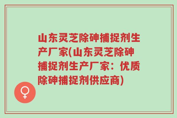 山东灵芝除砷捕捉剂生产厂家(山东灵芝除砷捕捉剂生产厂家:优质除砷捕捉剂供应商)-第1张图片-超越 山东灵芝除砷捕捉剂生产厂家(山东灵芝除砷捕捉剂生产厂家:优质除砷捕捉剂供应商)-第1张图片-超越