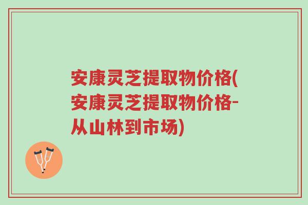 安康灵芝提取物价格(安康灵芝提取物价格-从山林到市场)-第1张图片-超越 安康灵芝提取物价格(安康灵芝提取物价格-从山林到市场)-第1张图片-超越