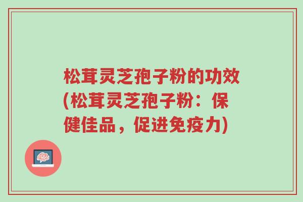 松茸灵芝孢子粉的功效(松茸灵芝孢子粉:保健佳品,促进免疫力)-第1张图片-超越 松茸灵芝孢子粉的功效(松茸灵芝孢子粉:保健佳品,促进免疫力)-第1张图片-超越