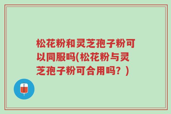 松花粉和灵芝孢子粉可以同服吗(松花粉与灵芝孢子粉可合用吗?)-第1张图片-超越 松花粉和灵芝孢子粉可以同服吗(松花粉与灵芝孢子粉可合用吗?)-第1张图片-超越