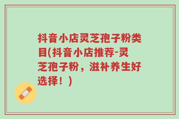 抖音小店灵芝孢子粉类目(抖音小店推荐-灵芝孢子粉,滋补养生好选择!)-第1张图片-超越 抖音小店灵芝孢子粉类目(抖音小店推荐-灵芝孢子粉,滋补养生好选择!)-第1张图片-超越