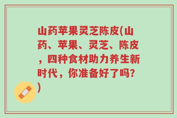 山药苹果灵芝陈皮(山药、苹果、灵芝、陈皮,四种食材助力养生新时代,你准备好了吗?)-第1张图片-超越 山药苹果灵芝陈皮(山药、苹果、灵芝、陈皮,四种食材助力养生新时代,你准备好了吗?)-第1张图片-超越