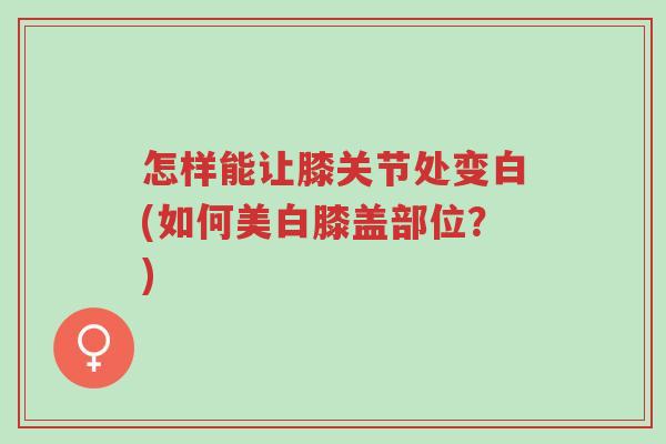 怎样能让膝关节处变白(如何美白膝盖部位?)-第1张图片-超越 怎样能让膝关节处变白(如何美白膝盖部位?)-第1张图片-超越