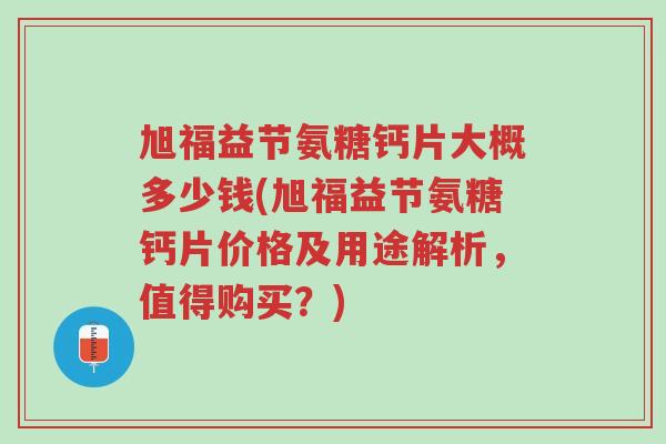 旭福益节氨糖钙片大概多少钱(旭福益节氨糖钙片价格及用途解析,值得购买?)-第1张图片-超越 旭福益节氨糖钙片大概多少钱(旭福益节氨糖钙片价格及用途解析,值得购买?)-第1张图片-超越