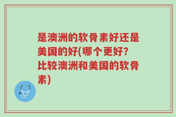 是澳洲的软骨素好还是美国的好(哪个更好？比较澳洲和美国的软骨素)-第1张图片-超越