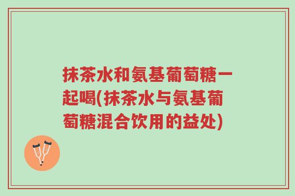 抹茶水和氨基葡萄糖一起喝(抹茶水与氨基葡萄糖混合饮用的益处)-第1张图片-超越 抹茶水和氨基葡萄糖一起喝(抹茶水与氨基葡萄糖混合饮用的益处)-第1张图片-超越