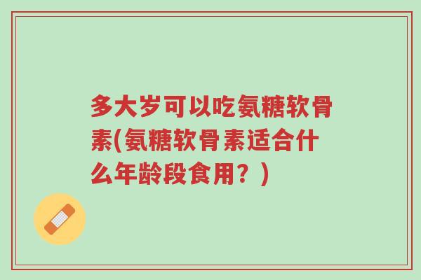 多大岁可以吃氨糖软骨素(氨糖软骨素适合什么年龄段食用？)-第1张图片-超越