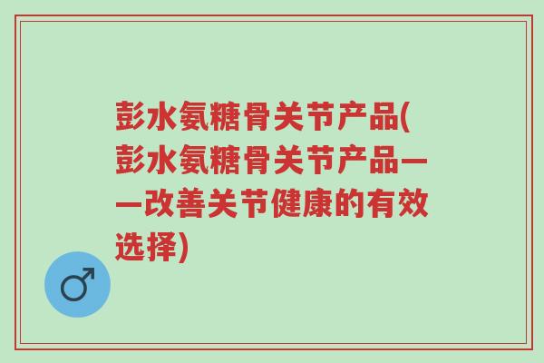 彭水氨糖骨关节产品(彭水氨糖骨关节产品——改善关节健康的有效选择)-第1张图片-超越 彭水氨糖骨关节产品(彭水氨糖骨关节产品——改善关节健康的有效选择)-第1张图片-超越