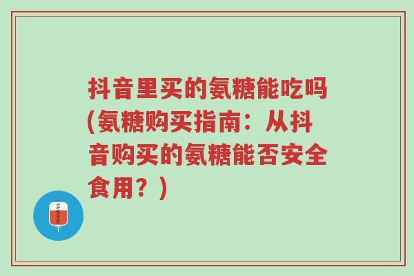 抖音里买的氨糖能吃吗(氨糖购买指南:从抖音购买的氨糖能否安全食用?)-第1张图片-超越 抖音里买的氨糖能吃吗(氨糖购买指南:从抖音购买的氨糖能否安全食用?)-第1张图片-超越