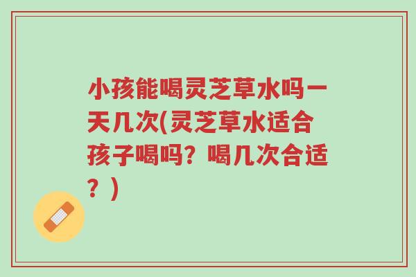 小孩能喝灵芝草水吗一天几次(灵芝草水适合孩子喝吗?喝几次合适?)-第1张图片-超越 小孩能喝灵芝草水吗一天几次(灵芝草水适合孩子喝吗?喝几次合适?)-第1张图片-超越