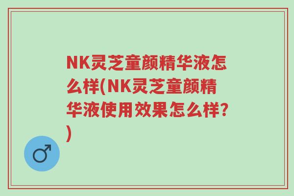 NK灵芝童颜精华液怎么样(NK灵芝童颜精华液使用效果怎么样?)-第1张图片-超越 NK灵芝童颜精华液怎么样(NK灵芝童颜精华液使用效果怎么样?)-第1张图片-超越