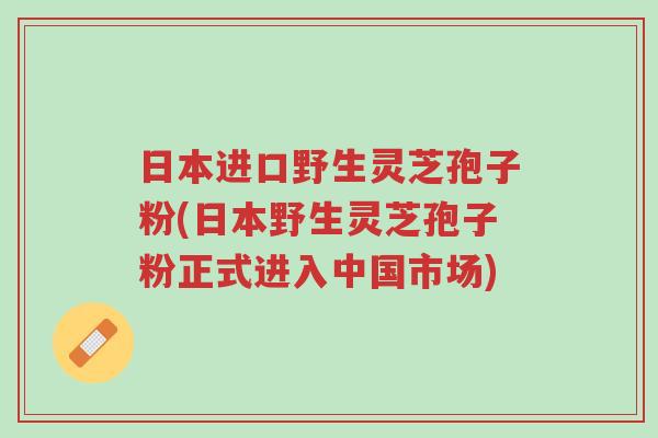 日本进口野生灵芝孢子粉(日本野生灵芝孢子粉正式进入中国市场)-第1张图片-超越 日本进口野生灵芝孢子粉(日本野生灵芝孢子粉正式进入中国市场)-第1张图片-超越