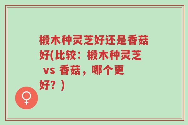 椴木种灵芝好还是香菇好(比较:椴木种灵芝 vs 香菇,哪个更好?)-第1张图片-超越 椴木种灵芝好还是香菇好(比较:椴木种灵芝 vs 香菇,哪个更好?)-第1张图片-超越