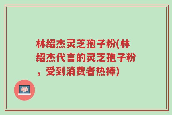 林绍杰灵芝孢子粉(林绍杰代言的灵芝孢子粉,受到消费者热捧)-第1张图片-超越 林绍杰灵芝孢子粉(林绍杰代言的灵芝孢子粉,受到消费者热捧)-第1张图片-超越