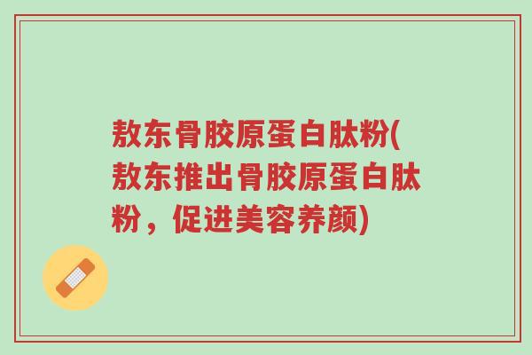敖东骨胶原蛋白肽粉(敖东推出骨胶原蛋白肽粉,促进美容养颜)-第1张图片-超越 敖东骨胶原蛋白肽粉(敖东推出骨胶原蛋白肽粉,促进美容养颜)-第1张图片-超越