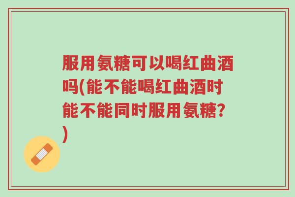 服用氨糖可以喝红曲酒吗(能不能喝红曲酒时能不能同时服用氨糖?)-第1张图片-超越 服用氨糖可以喝红曲酒吗(能不能喝红曲酒时能不能同时服用氨糖?)-第1张图片-超越