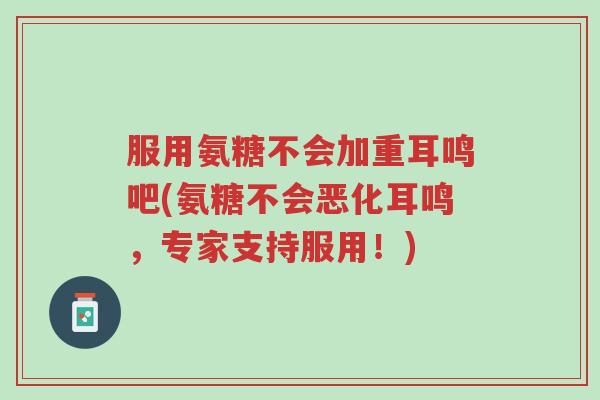 服用氨糖不会加重耳鸣吧(氨糖不会恶化耳鸣,专家支持服用!)-第1张图片-超越 服用氨糖不会加重耳鸣吧(氨糖不会恶化耳鸣,专家支持服用!)-第1张图片-超越