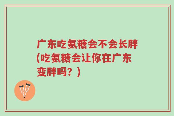 广东吃氨糖会不会长胖(吃氨糖会让你在广东变胖吗？)-第1张图片-超越