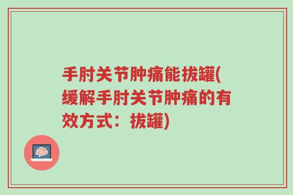 手肘关节肿痛能拔罐(缓解手肘关节肿痛的有效方式:拔罐)-第1张图片-超越 手肘关节肿痛能拔罐(缓解手肘关节肿痛的有效方式:拔罐)-第1张图片-超越