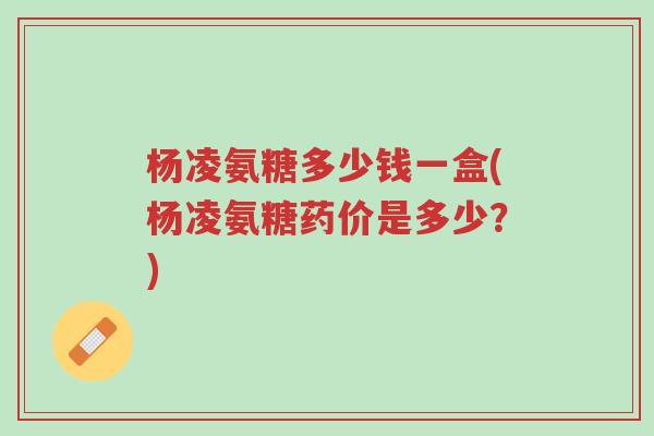 杨凌氨糖多少钱一盒(杨凌氨糖药价是多少？)-第1张图片-超越