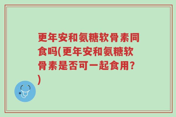更年安和氨糖软骨素同食吗(更年安和氨糖软骨素是否可一起食用?)-第1张图片-超越 更年安和氨糖软骨素同食吗(更年安和氨糖软骨素是否可一起食用?)-第1张图片-超越