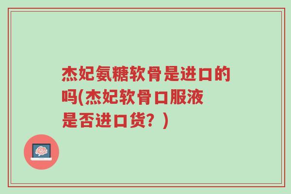 杰妃氨糖软骨是进口的吗(杰妃软骨口服液 是否进口货?)-第1张图片-超越 杰妃氨糖软骨是进口的吗(杰妃软骨口服液 是否进口货?)-第1张图片-超越