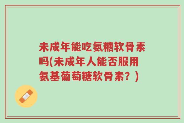 未成年能吃氨糖软骨素吗(未成年人能否服用氨基葡萄糖软骨素？)-第1张图片-超越
