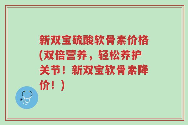 新双宝硫酸软骨素价格(双倍营养，轻松养护关节！新双宝软骨素降价！)-第1张图片-超越