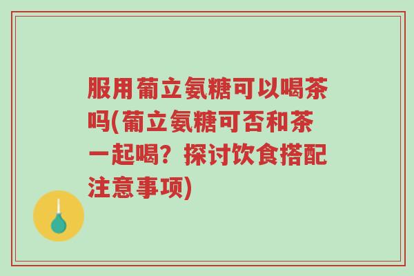 服用葡立氨糖可以喝茶吗(葡立氨糖可否和茶一起喝?探讨饮食搭配注意事项)-第1张图片-超越 服用葡立氨糖可以喝茶吗(葡立氨糖可否和茶一起喝?探讨饮食搭配注意事项)-第1张图片-超越
