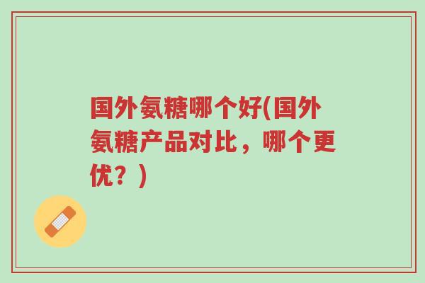 国外氨糖哪个好(国外氨糖产品对比,哪个更优?)-第1张图片-超越 国外氨糖哪个好(国外氨糖产品对比,哪个更优?)-第1张图片-超越
