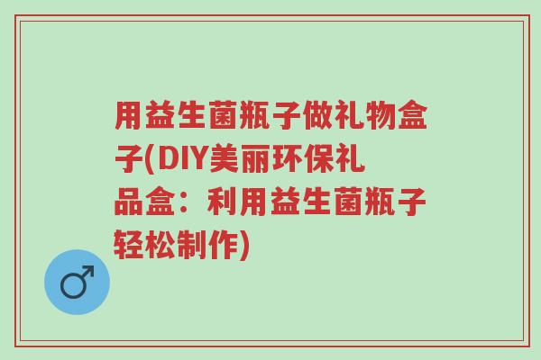 用益生菌瓶子做礼物盒子(DIY美丽环保礼品盒:利用益生菌瓶子轻松制作)-第1张图片-超越 用益生菌瓶子做礼物盒子(DIY美丽环保礼品盒:利用益生菌瓶子轻松制作)-第1张图片-超越