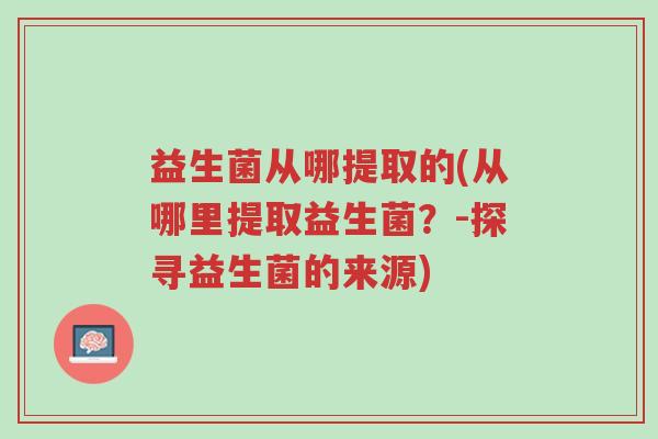 益生菌从哪提取的(从哪里提取益生菌?-探寻益生菌的来源)-第1张图片-超越 益生菌从哪提取的(从哪里提取益生菌?-探寻益生菌的来源)-第1张图片-超越