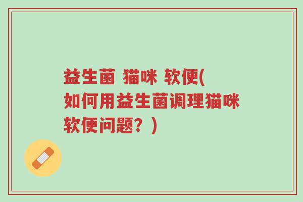 益生菌 猫咪 软便(如何用益生菌调理猫咪软便问题？)-第1张图片-超越