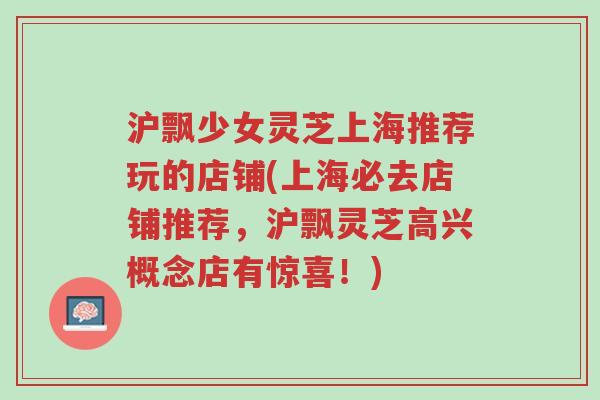 沪飘少女灵芝上海推荐玩的店铺(上海必去店铺推荐,沪飘灵芝高兴概念店有惊喜!)-第1张图片-超越 沪飘少女灵芝上海推荐玩的店铺(上海必去店铺推荐,沪飘灵芝高兴概念店有惊喜!)-第1张图片-超越