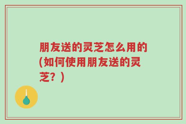 朋友送的灵芝怎么用的(如何使用朋友送的灵芝?)-第1张图片-超越 朋友送的灵芝怎么用的(如何使用朋友送的灵芝?)-第1张图片-超越