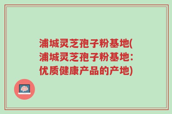 浦城灵芝孢子粉基地(浦城灵芝孢子粉基地:优质健康产品的产地)-第1张图片-超越 浦城灵芝孢子粉基地(浦城灵芝孢子粉基地:优质健康产品的产地)-第1张图片-超越