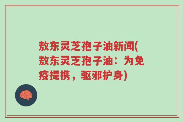 敖东灵芝孢子油新闻(敖东灵芝孢子油：为免疫提携，驱邪护身)-第1张图片-超越