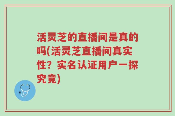 活灵芝的直播间是真的吗(活灵芝直播间真实性?实名认证用户一探究竟)-第1张图片-超越 活灵芝的直播间是真的吗(活灵芝直播间真实性?实名认证用户一探究竟)-第1张图片-超越