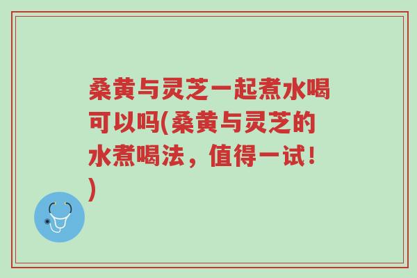 桑黄与灵芝一起煮水喝可以吗(桑黄与灵芝的水煮喝法,值得一试!)-第1张图片-超越 桑黄与灵芝一起煮水喝可以吗(桑黄与灵芝的水煮喝法,值得一试!)-第1张图片-超越
