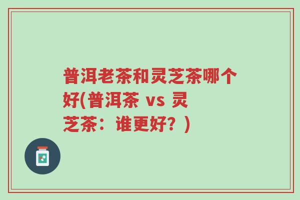 普洱老茶和灵芝茶哪个好(普洱茶 vs 灵芝茶:谁更好?)-第1张图片-超越 普洱老茶和灵芝茶哪个好(普洱茶 vs 灵芝茶:谁更好?)-第1张图片-超越