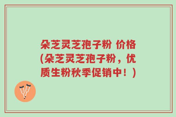朵芝灵芝孢子粉 价格(朵芝灵芝孢子粉,优质生粉秋季促销中!)-第1张图片-超越 朵芝灵芝孢子粉 价格(朵芝灵芝孢子粉,优质生粉秋季促销中!)-第1张图片-超越
