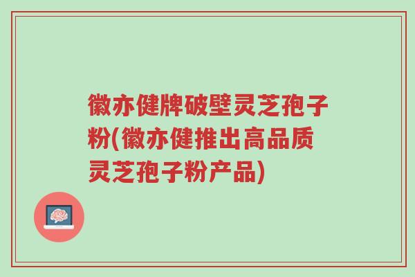 徽亦健牌破壁灵芝孢子粉(徽亦健推出高品质灵芝孢子粉产品)-第1张图片-超越 徽亦健牌破壁灵芝孢子粉(徽亦健推出高品质灵芝孢子粉产品)-第1张图片-超越