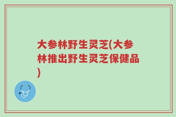 大参林野生灵芝(大参林推出野生灵芝保健品)-第1张图片-超越