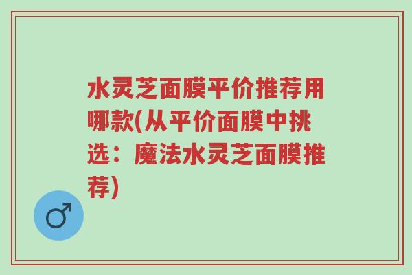 水灵芝面膜平价推荐用哪款(从平价面膜中挑选:魔法水灵芝面膜推荐)-第1张图片-超越 水灵芝面膜平价推荐用哪款(从平价面膜中挑选:魔法水灵芝面膜推荐)-第1张图片-超越