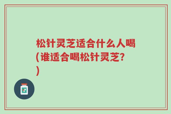 松针灵芝适合什么人喝(谁适合喝松针灵芝？)-第1张图片-超越