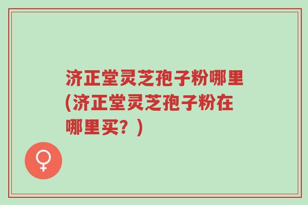 济正堂灵芝孢子粉哪里(济正堂灵芝孢子粉在哪里买?)-第1张图片-超越 济正堂灵芝孢子粉哪里(济正堂灵芝孢子粉在哪里买?)-第1张图片-超越