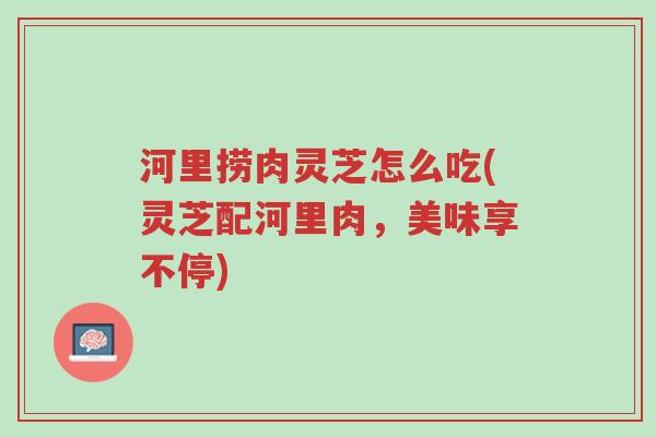 河里捞肉灵芝怎么吃(灵芝配河里肉,美味享不停)-第1张图片-超越 河里捞肉灵芝怎么吃(灵芝配河里肉,美味享不停)-第1张图片-超越