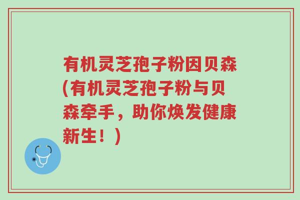 有机灵芝孢子粉因贝森(有机灵芝孢子粉与贝森牵手,助你焕发健康新生!)-第1张图片-超越 有机灵芝孢子粉因贝森(有机灵芝孢子粉与贝森牵手,助你焕发健康新生!)-第1张图片-超越