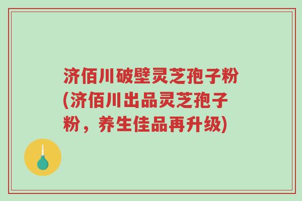 济佰川破壁灵芝孢子粉(济佰川出品灵芝孢子粉,养生佳品再升级)-第1张图片-超越 济佰川破壁灵芝孢子粉(济佰川出品灵芝孢子粉,养生佳品再升级)-第1张图片-超越